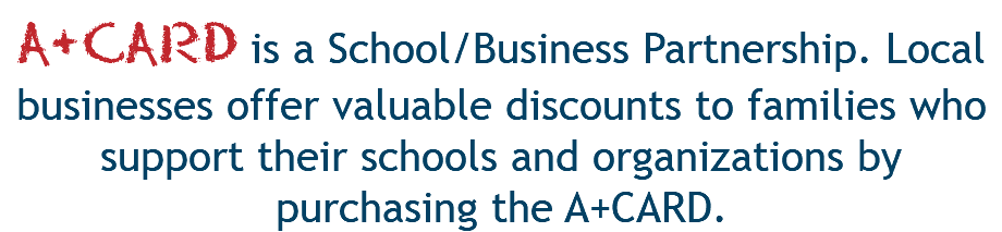 A+CARD is a School/Business Partnership. Local businesses offer valuable discounts to families who support their schools and organizations by purchasing the A+CARD.