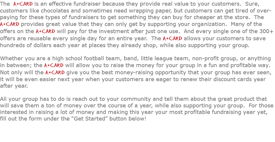 The A+Card is an effective fundraiser because they provide real value to your customers. Sure, customers like chocolates and sometimes need wrapping paper, but customers can get tired of over-paying for these types of fundraisers to get something they can buy for cheaper at the store. The  A+Card provides great value that they can only get by supporting your organization. Many of the offers on the A+Card will pay for the investment after just one use. And every single one of the 300+ offers are reusable every single day for an entire year. The A+Card allows your customers to save hundreds of dollars each year at places they already shop, while also supporting your group.  Whether you are a high school football team, band, little league team, non-profit group, or anything in between; the A+Card will allow you to raise the money for your group in a fun and profitable way. Not only will the A+Card give you the best money-raising opportunity that your group has ever seen, it will be even easier next year when your customers are eager to renew their discount cards year after year. All your group has to do is reach out to your community and tell them about the great product that will save them a ton of money over the course of a year, while also supporting your group. For those interested in raising a lot of money and making this year your most profitable fundraising year yet, fill out the form under the “Get Started” button below! 