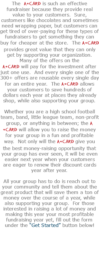 The A+Card is such an effective fundraiser because they provide real value to your customers. Sure, customers like chocolates and sometimes need wrapping paper, but customers can get tired of over-paying for these types of fundraisers to get something they can buy for cheaper at the store. The A+Card provides great value that they can only get by supporting your organization. Many of the offers on the A+Card will pay for the investment after just one use. And every single one of the 300+ offers are reusable every single day for an entire year. The A+Card allows your customers to save hundreds of dollars each year at places they already shop, while also supporting your group.  Whether you are a high school football team, band, little league team, non-profit group, or anything in between; the A+Card will allow you to raise the money for your group in a fun and profitable way. Not only will the A+Card give you the best money-raising opportunity that your group has ever seen, it will be even easier next year when your customers are eager to renew their discount cards year after year. All your group has to do is reach out to your community and tell them about the great product that will save them a ton of money over the course of a year, while also supporting your group. For those interested in raising a lot of money and making this year your most profitable fundraising year yet, fill out the form under the “Get Started” button below! 