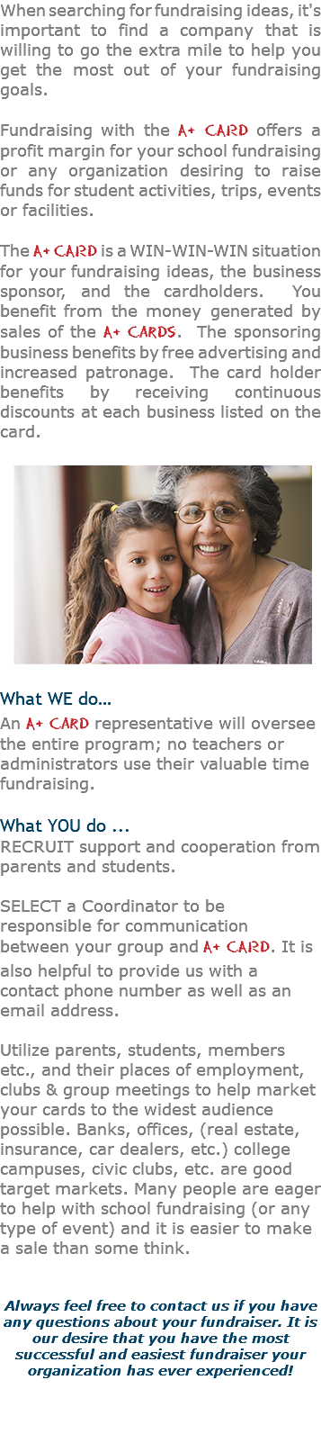 When searching for fundraising ideas, it's important to find a company that is willing to go the extra mile to help you get the most out of your fundraising goals. Fundraising with the A+ CARD offers a profit margin for your school fundraising or any organization desiring to raise funds for student activities, trips, events or facilities. The A+ CARD is a WIN-WIN-WIN situation for your fundraising ideas, the business sponsor, and the cardholders. You benefit from the money generated by sales of the A+ Cards. The sponsoring business benefits by free advertising and increased patronage. The card holder benefits by receiving continuous discounts at each business listed on the card. What WE do…﷯ An A+ Card representative will oversee the entire program; no teachers or administrators use their valuable time fundraising. What YOU do ... RECRUIT support and cooperation from parents and students.  SELECT a Coordinator to be responsible for communication between your group and A+ CARD. It is also helpful to provide us with a contact phone number as well as an email address. Utilize parents, students, members etc., and their places of employment, clubs & group meetings to help market your cards to the widest audience possible. Banks, offices, (real estate, insurance, car dealers, etc.) college campuses, civic clubs, etc. are good target markets. Many people are eager to help with school fundraising (or any type of event) and it is easier to make a sale than some think. Always feel free to contact us if you have any questions about your fundraiser. It is our desire that you have the most successful and easiest fundraiser your organization has ever experienced! 